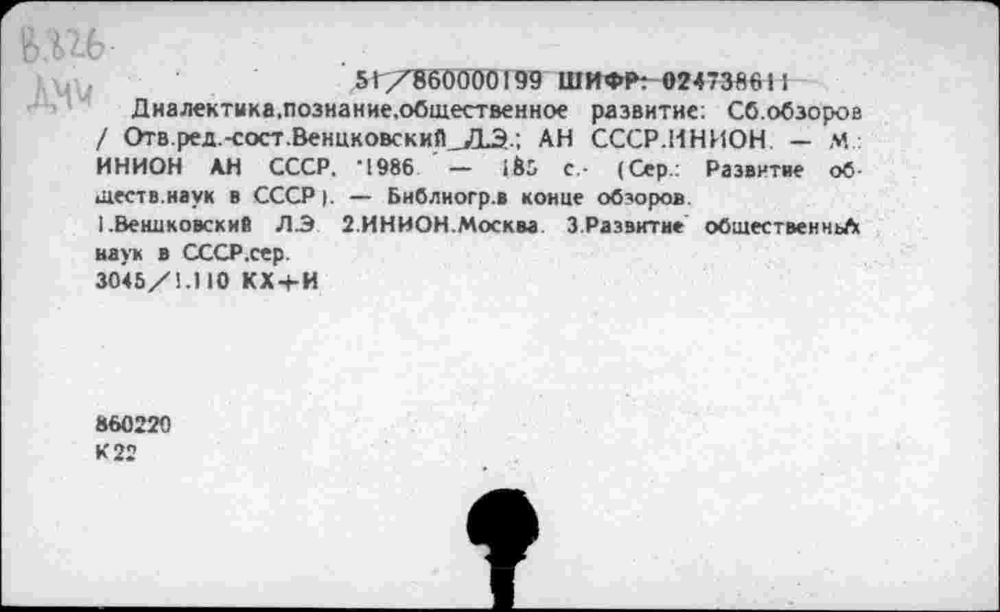 ﻿51/860000199 ШИФР: «24738611
Диалектика,познание.общественное развитие: Сб.обзороа / Отв.ред.-сост.ВенцковскиПАН СССР.ИНИОН — М: ИНИОН АН СССР. 4986 ' — с- (Сер: Развитие обществ.наук в СССР |. — Библиогр.в конце обзоров.
I .Вениковский ЛЭ 2.ИНИОН.Москва 3.Развитие общественньЛ наук в СССР .сер.
3045/1.110 КХ-+-И
860220